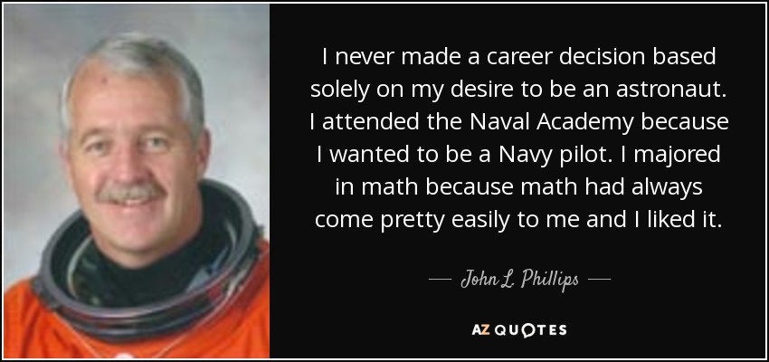 I never made a career decision based solely on my desire to be an astronaut. I attended the Naval Academy because I wanted to be a Navy pilot. I majored in math because math had always come pretty easily to me and I liked it. - John L. Phillips