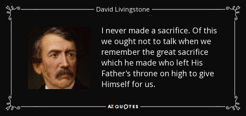 I never made a sacrifice. Of this we ought not to talk when we remember the great sacrifice which he made who left His Father's throne on high to give Himself for us. - David Livingstone