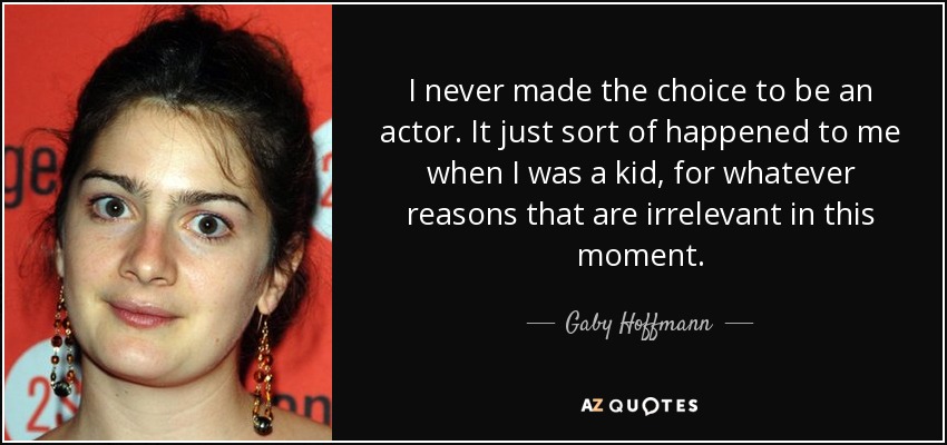 I never made the choice to be an actor. It just sort of happened to me when I was a kid, for whatever reasons that are irrelevant in this moment. - Gaby Hoffmann