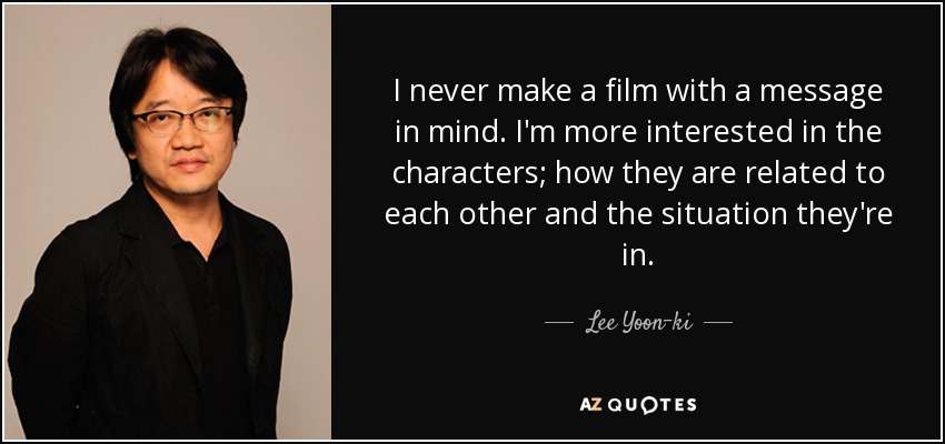 I never make a film with a message in mind. I'm more interested in the characters; how they are related to each other and the situation they're in. - Lee Yoon-ki