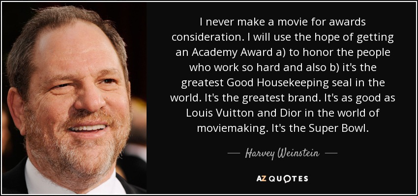 I never make a movie for awards consideration. I will use the hope of getting an Academy Award a) to honor the people who work so hard and also b) it's the greatest Good Housekeeping seal in the world. It's the greatest brand. It's as good as Louis Vuitton and Dior in the world of moviemaking. It's the Super Bowl. - Harvey Weinstein