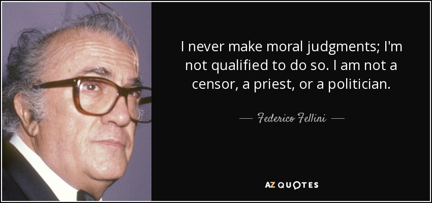 I never make moral judgments; I'm not qualified to do so. I am not a censor, a priest, or a politician. - Federico Fellini