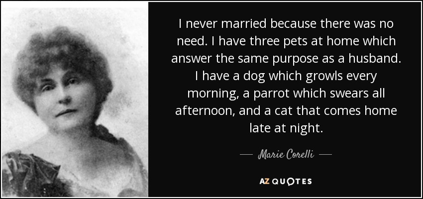 I never married because there was no need. I have three pets at home which answer the same purpose as a husband. I have a dog which growls every morning, a parrot which swears all afternoon, and a cat that comes home late at night. - Marie Corelli