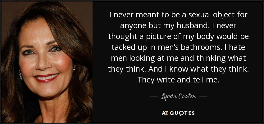 I never meant to be a sexual object for anyone but my husband. I never thought a picture of my body would be tacked up in men’s bathrooms. I hate men looking at me and thinking what they think. And I know what they think. They write and tell me. - Lynda Carter