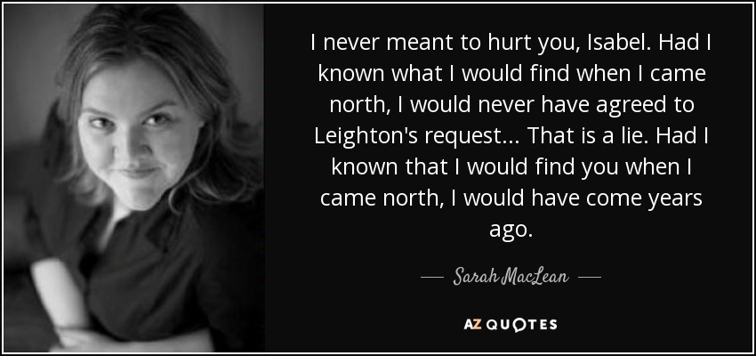 I never meant to hurt you, Isabel. Had I known what I would find when I came north, I would never have agreed to Leighton's request... That is a lie. Had I known that I would find you when I came north, I would have come years ago. - Sarah MacLean