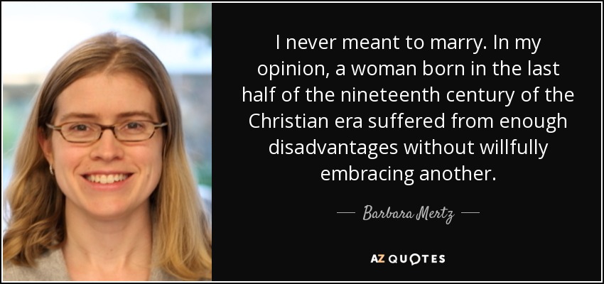 I never meant to marry. In my opinion, a woman born in the last half of the nineteenth century of the Christian era suffered from enough disadvantages without willfully embracing another. - Barbara Mertz