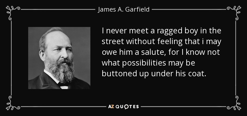 I never meet a ragged boy in the street without feeling that i may owe him a salute, for I know not what possibilities may be buttoned up under his coat. - James A. Garfield