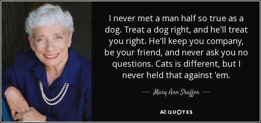 I never met a man half so true as a dog. Treat a dog right, and he'll treat you right. He'll keep you company, be your friend, and never ask you no questions. Cats is different, but I never held that against 'em. - Mary Ann Shaffer