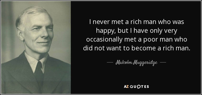I never met a rich man who was happy, but I have only very occasionally met a poor man who did not want to become a rich man. - Malcolm Muggeridge