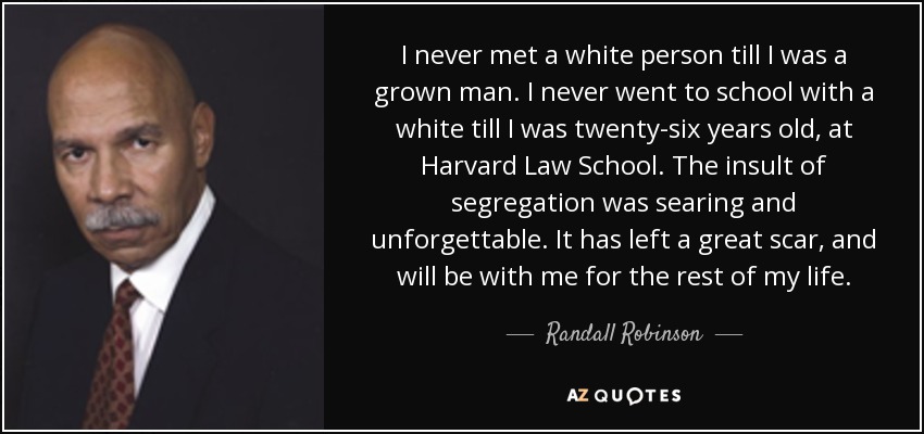 I never met a white person till I was a grown man. I never went to school with a white till I was twenty-six years old, at Harvard Law School. The insult of segregation was searing and unforgettable. It has left a great scar, and will be with me for the rest of my life. - Randall Robinson