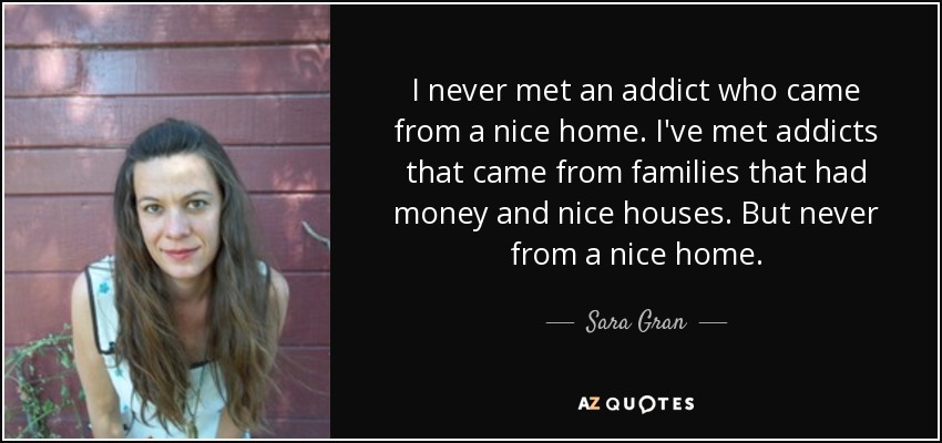 I never met an addict who came from a nice home . I've met addicts that came from families that had money and nice houses. But never from a nice home. - Sara Gran