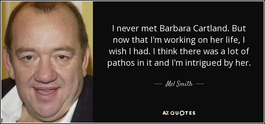 I never met Barbara Cartland. But now that I'm working on her life, I wish I had. I think there was a lot of pathos in it and I'm intrigued by her. - Mel Smith
