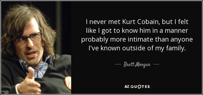 I never met Kurt Cobain, but I felt like I got to know him in a manner probably more intimate than anyone I've known outside of my family. - Brett Morgen