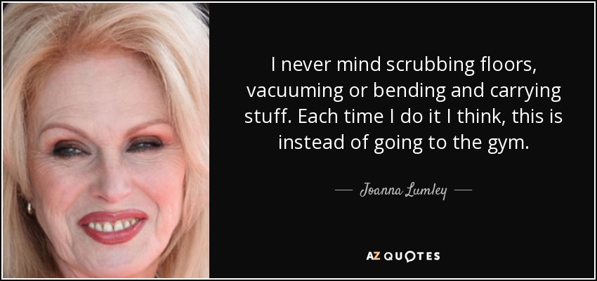 I never mind scrubbing floors, vacuuming or bending and carrying stuff. Each time I do it I think, this is instead of going to the gym. - Joanna Lumley