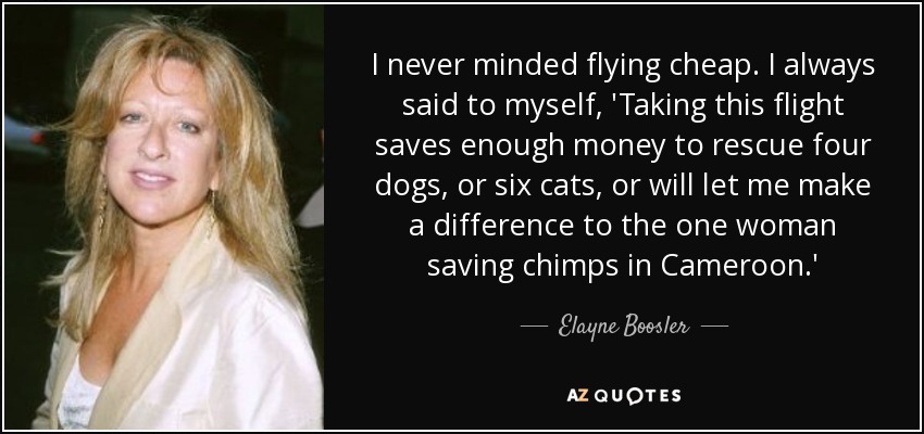 I never minded flying cheap. I always said to myself, 'Taking this flight saves enough money to rescue four dogs, or six cats, or will let me make a difference to the one woman saving chimps in Cameroon.' - Elayne Boosler