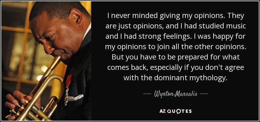 I never minded giving my opinions. They are just opinions, and I had studied music and I had strong feelings. I was happy for my opinions to join all the other opinions. But you have to be prepared for what comes back, especially if you don't agree with the dominant mythology. - Wynton Marsalis