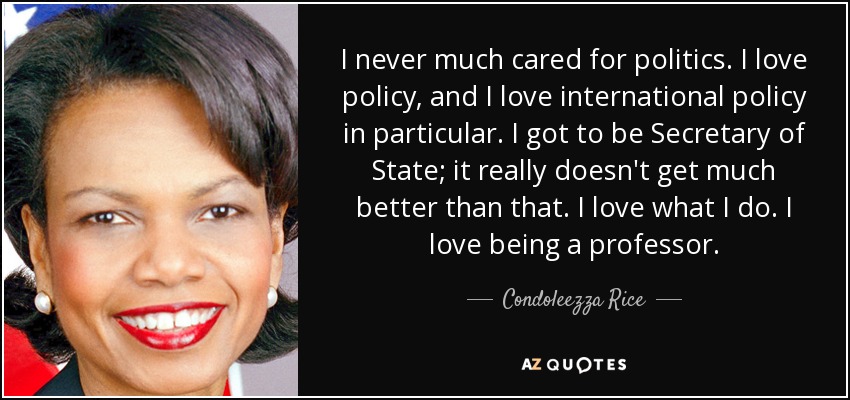 I never much cared for politics. I love policy, and I love international policy in particular. I got to be Secretary of State; it really doesn't get much better than that. I love what I do. I love being a professor. - Condoleezza Rice