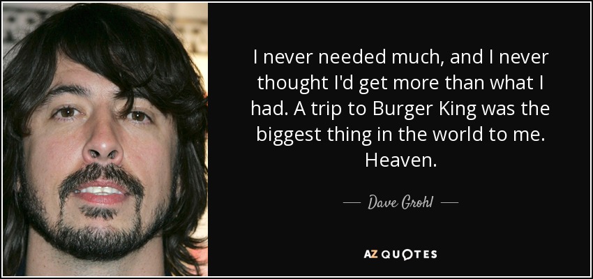 I never needed much, and I never thought I'd get more than what I had. A trip to Burger King was the biggest thing in the world to me. Heaven. - Dave Grohl