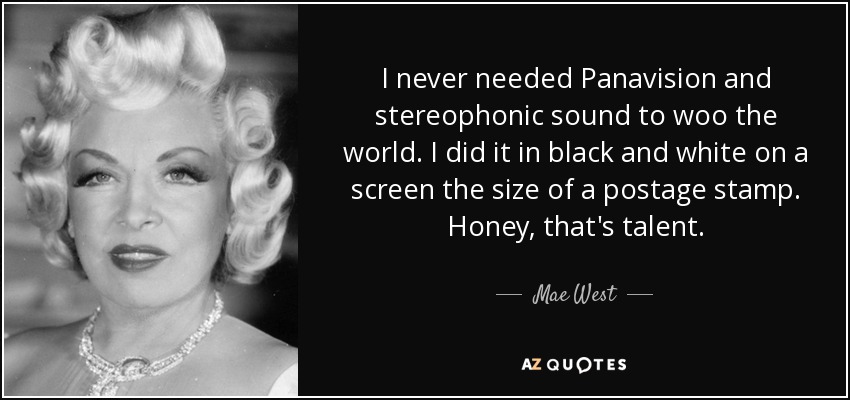 I never needed Panavision and stereophonic sound to woo the world. I did it in black and white on a screen the size of a postage stamp. Honey, that's talent. - Mae West