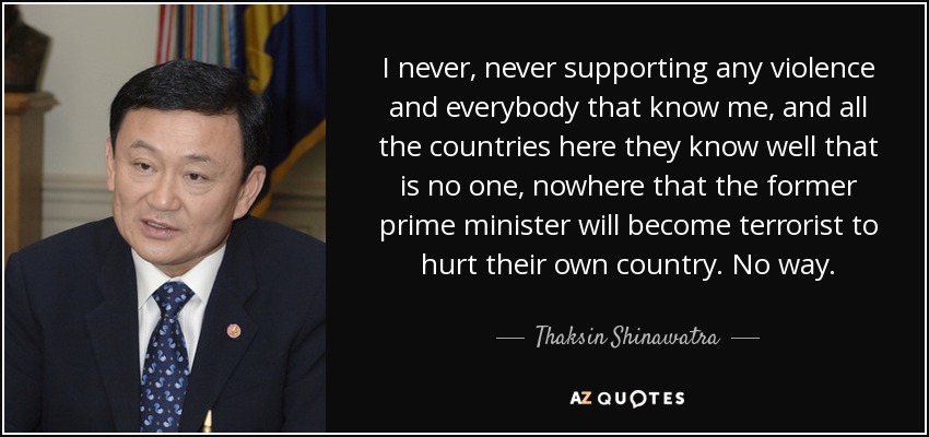 I never, never supporting any violence and everybody that know me, and all the countries here they know well that is no one, nowhere that the former prime minister will become terrorist to hurt their own country. No way. - Thaksin Shinawatra