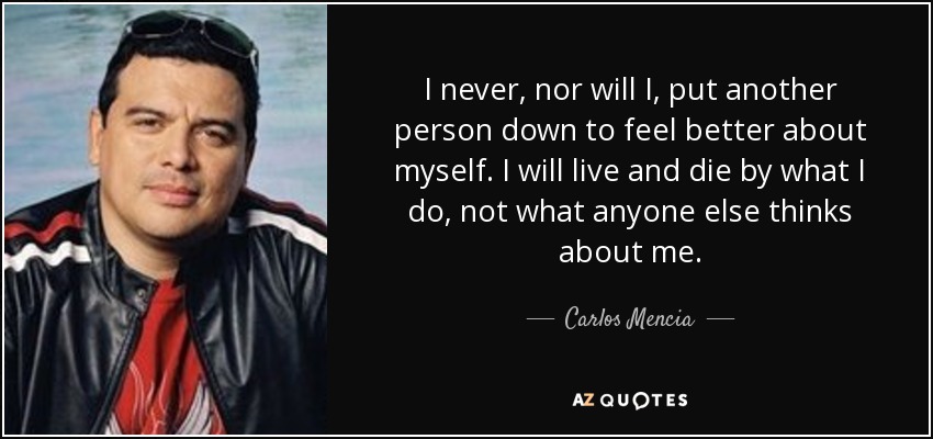 I never, nor will I, put another person down to feel better about myself. I will live and die by what I do, not what anyone else thinks about me. - Carlos Mencia