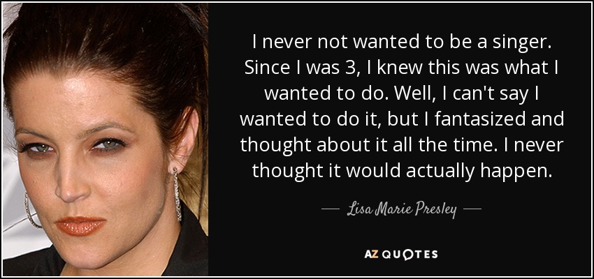 I never not wanted to be a singer. Since I was 3, I knew this was what I wanted to do. Well, I can't say I wanted to do it, but I fantasized and thought about it all the time. I never thought it would actually happen. - Lisa Marie Presley