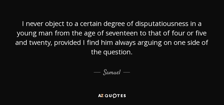 I never object to a certain degree of disputatiousness in a young man from the age of seventeen to that of four or five and twenty, provided I find him always arguing on one side of the question. - Samuel