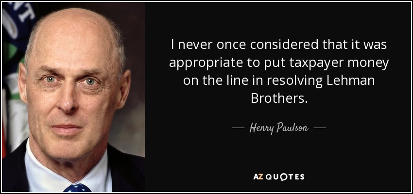 I never once considered that it was appropriate to put taxpayer money on the line in resolving Lehman Brothers. - Henry Paulson