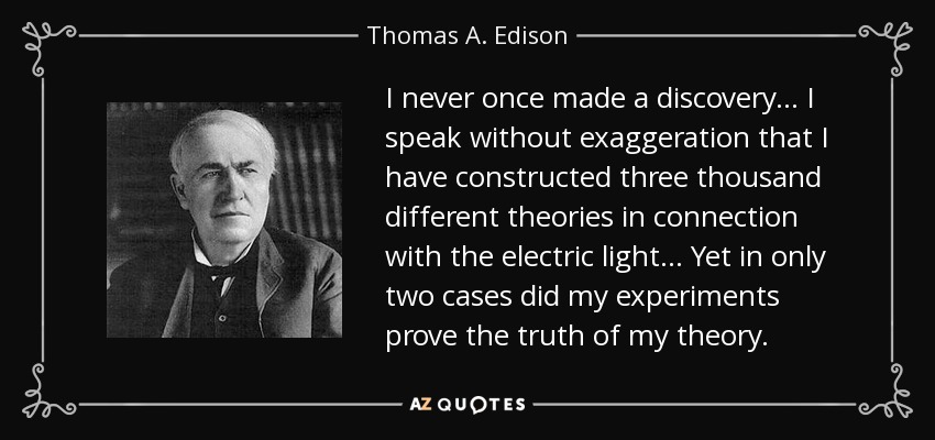 I never once made a discovery ... I speak without exaggeration that I have constructed three thousand different theories in connection with the electric light ... Yet in only two cases did my experiments prove the truth of my theory. - Thomas A. Edison