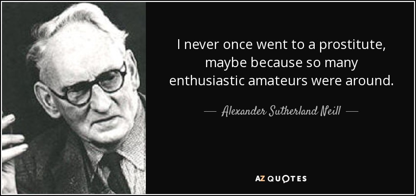 I never once went to a prostitute, maybe because so many enthusiastic amateurs were around. - Alexander Sutherland Neill