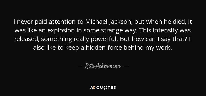 I never paid attention to Michael Jackson, but when he died, it was like an explosion in some strange way. This intensity was released, something really powerful. But how can I say that? I also like to keep a hidden force behind my work. - Rita Ackermann