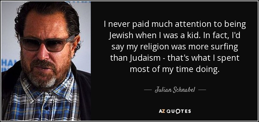 I never paid much attention to being Jewish when I was a kid. In fact, I'd say my religion was more surfing than Judaism - that's what I spent most of my time doing. - Julian Schnabel
