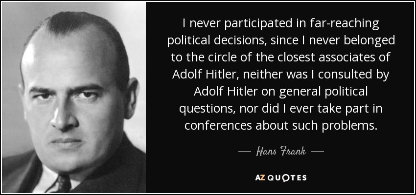 I never participated in far-reaching political decisions, since I never belonged to the circle of the closest associates of Adolf Hitler, neither was I consulted by Adolf Hitler on general political questions, nor did I ever take part in conferences about such problems. - Hans Frank