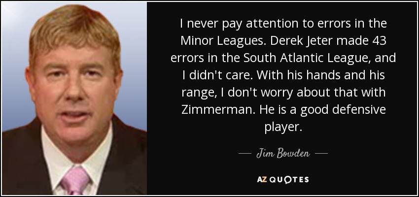 I never pay attention to errors in the Minor Leagues. Derek Jeter made 43 errors in the South Atlantic League, and I didn't care. With his hands and his range, I don't worry about that with Zimmerman. He is a good defensive player. - Jim Bowden