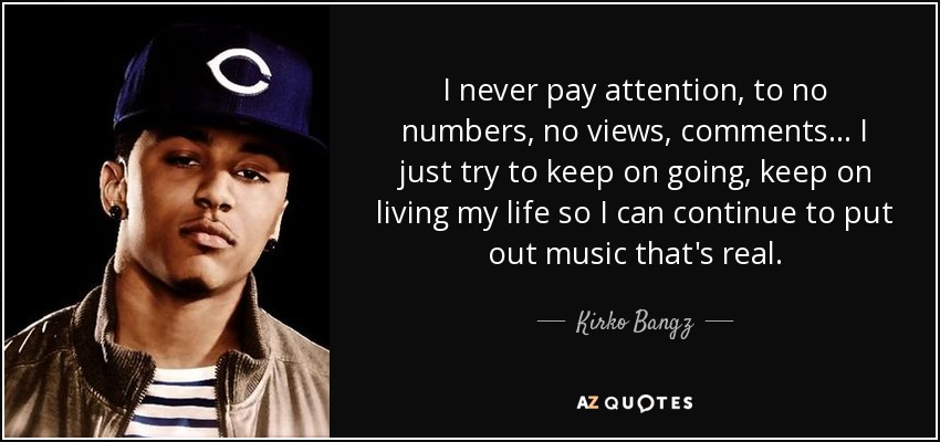 I never pay attention, to no numbers, no views, comments ... I just try to keep on going, keep on living my life so I can continue to put out music that's real. - Kirko Bangz