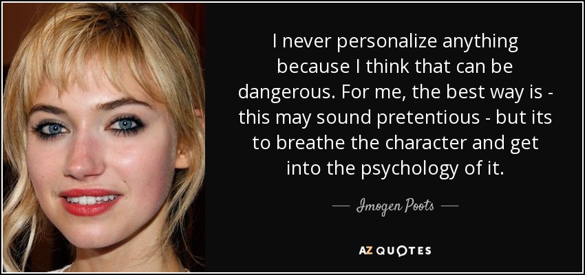 I never personalize anything because I think that can be dangerous. For me, the best way is - this may sound pretentious - but its to breathe the character and get into the psychology of it. - Imogen Poots