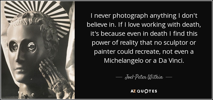 I never photograph anything I don't believe in. If I love working with death, it's because even in death I find this power of reality that no sculptor or painter could recreate, not even a Michelangelo or a Da Vinci. - Joel-Peter Witkin