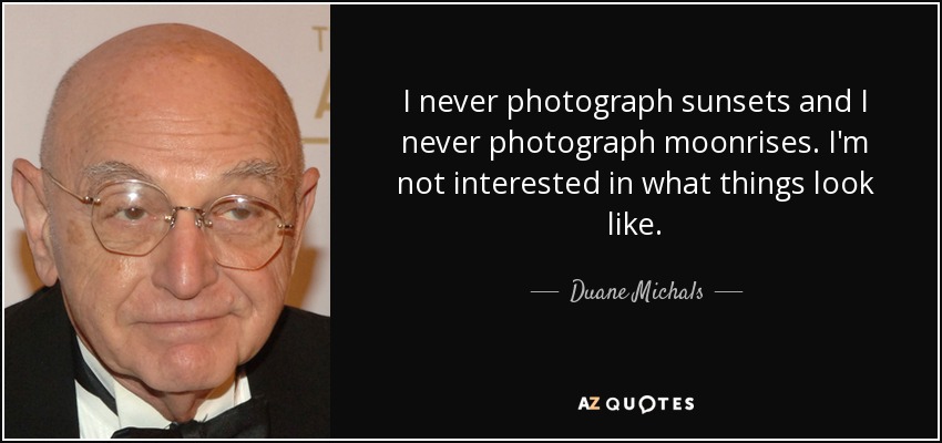 I never photograph sunsets and I never photograph moonrises. I'm not interested in what things look like. - Duane Michals