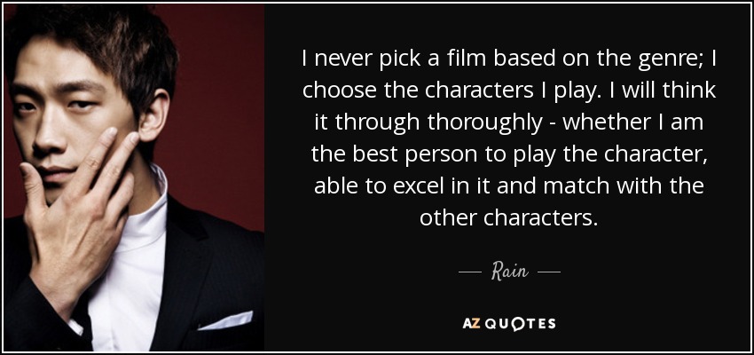 I never pick a film based on the genre; I choose the characters I play. I will think it through thoroughly - whether I am the best person to play the character, able to excel in it and match with the other characters. - Rain