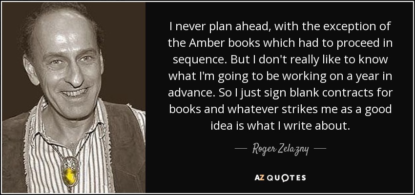 I never plan ahead, with the exception of the Amber books which had to proceed in sequence. But I don't really like to know what I'm going to be working on a year in advance. So I just sign blank contracts for books and whatever strikes me as a good idea is what I write about. - Roger Zelazny