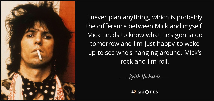 I never plan anything, which is probably the difference between Mick and myself. Mick needs to know what he's gonna do tomorrow and I'm just happy to wake up to see who's hanging around. Mick's rock and I'm roll. - Keith Richards