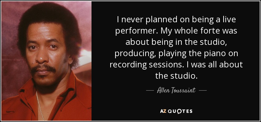 I never planned on being a live performer. My whole forte was about being in the studio, producing, playing the piano on recording sessions. I was all about the studio. - Allen Toussaint