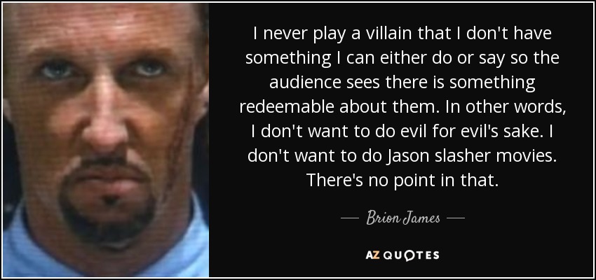 I never play a villain that I don't have something I can either do or say so the audience sees there is something redeemable about them. In other words, I don't want to do evil for evil's sake. I don't want to do Jason slasher movies. There's no point in that. - Brion James