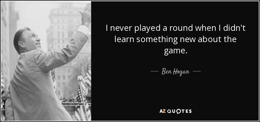 I never played a round when I didn't learn something new about the game. - Ben Hogan