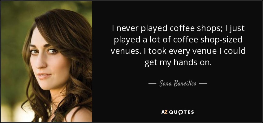 I never played coffee shops; I just played a lot of coffee shop-sized venues. I took every venue I could get my hands on. - Sara Bareilles
