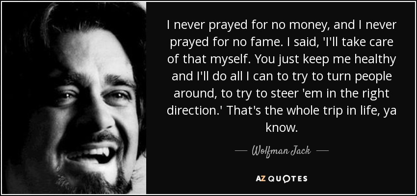 I never prayed for no money, and I never prayed for no fame. I said, 'I'll take care of that myself. You just keep me healthy and I'll do all I can to try to turn people around, to try to steer 'em in the right direction.' That's the whole trip in life, ya know. - Wolfman Jack