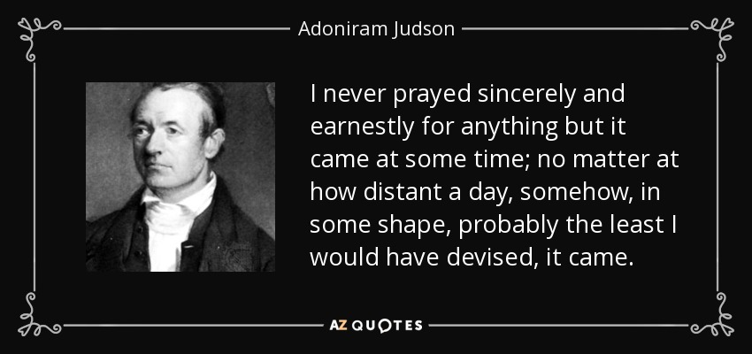 I never prayed sincerely and earnestly for anything but it came at some time; no matter at how distant a day, somehow, in some shape, probably the least I would have devised, it came. - Adoniram Judson