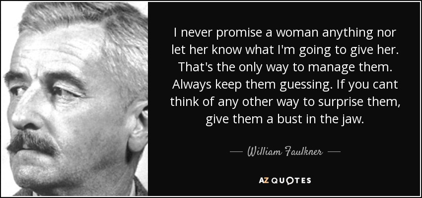 I never promise a woman anything nor let her know what I'm going to give her. That's the only way to manage them. Always keep them guessing. If you cant think of any other way to surprise them, give them a bust in the jaw. - William Faulkner