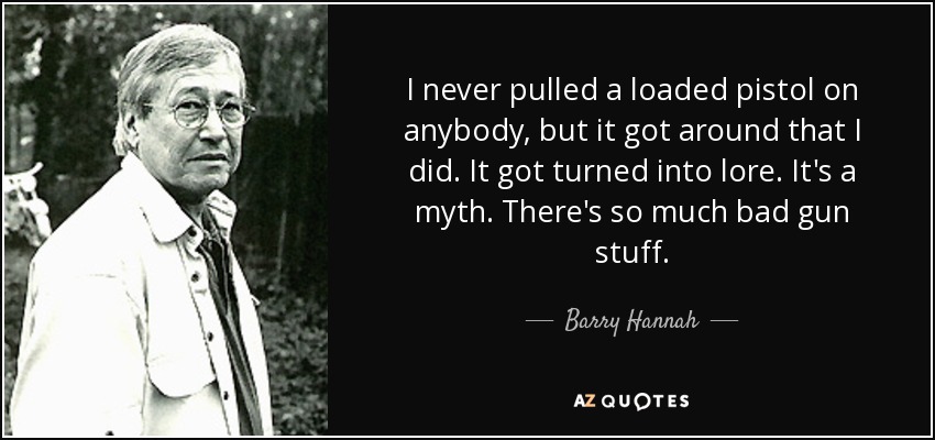 I never pulled a loaded pistol on anybody, but it got around that I did. It got turned into lore. It's a myth. There's so much bad gun stuff. - Barry Hannah