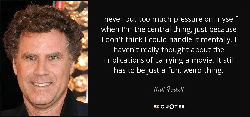 I never put too much pressure on myself when I'm the central thing, just because I don't think I could handle it mentally. I haven't really thought about the implications of carrying a movie. It still has to be just a fun, weird thing. - Will Ferrell